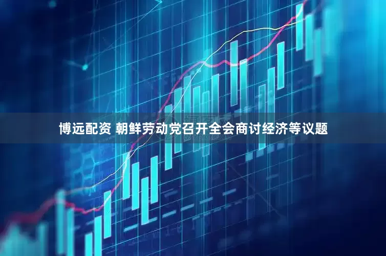 博远配资 朝鲜劳动党召开全会商讨经济等议题