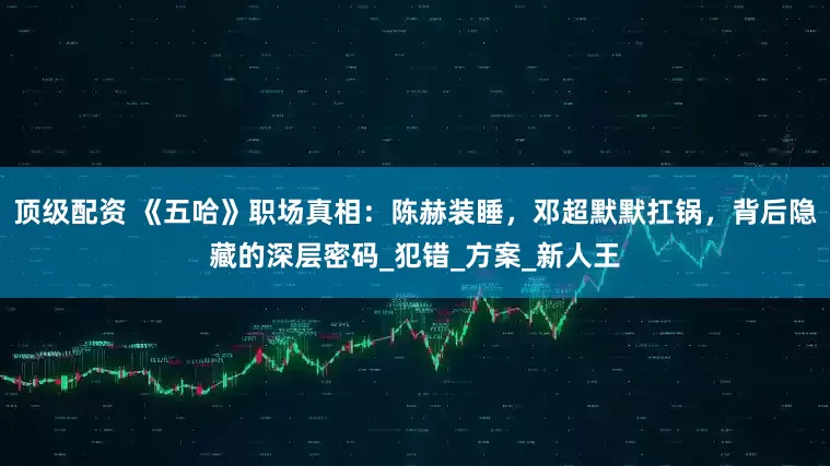 顶级配资 《五哈》职场真相：陈赫装睡，邓超默默扛锅，背后隐藏的深层密码_犯错_方案_新人王