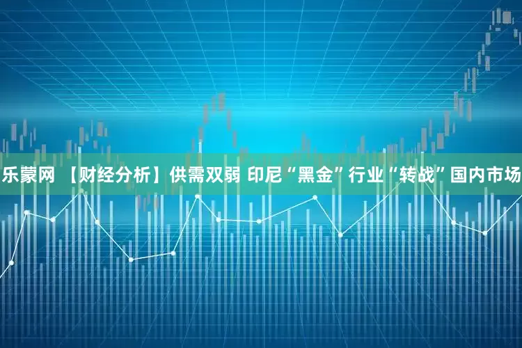 乐蒙网 【财经分析】供需双弱 印尼“黑金”行业“转战”国内市场