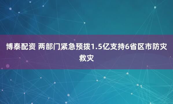 博泰配资 两部门紧急预拨1.5亿支持6省区市防灾救灾