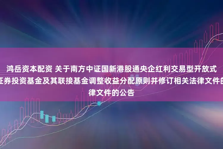 鸿岳资本配资 关于南方中证国新港股通央企红利交易型开放式指数证券投资基金及其联接基金调整收益分配原则并修订相关法律文件的公告
