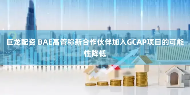 巨龙配资 BAE高管称新合作伙伴加入GCAP项目的可能性降低