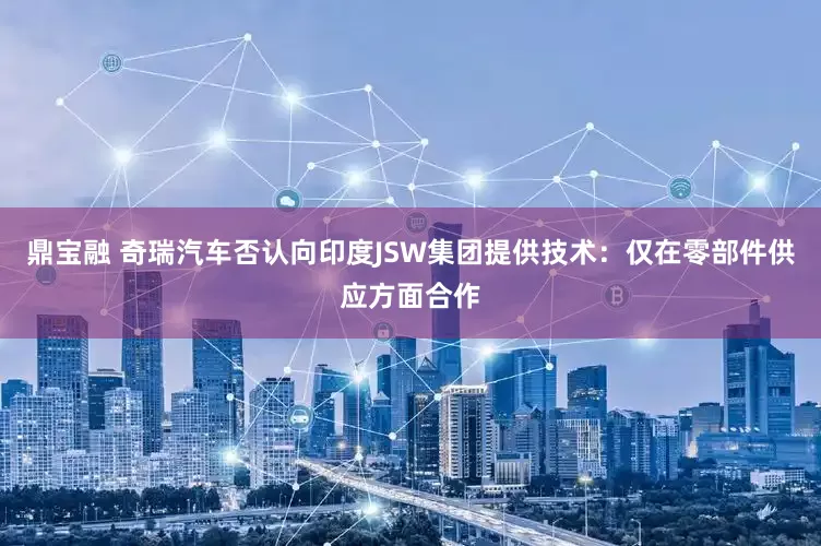 鼎宝融 奇瑞汽车否认向印度JSW集团提供技术：仅在零部件供应方面合作