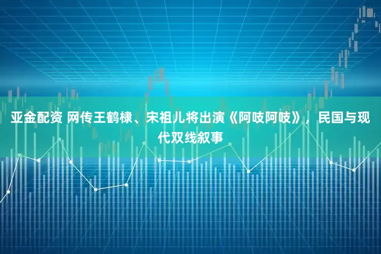 亚金配资 网传王鹤棣、宋祖儿将出演《阿吱阿吱》，民国与现代双线叙事