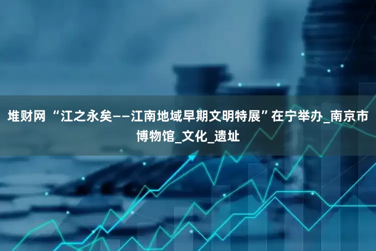 堆财网 “江之永矣——江南地域早期文明特展”在宁举办_南京市博物馆_文化_遗址