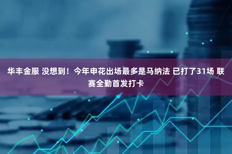 华丰金服 没想到！今年申花出场最多是马纳法 已打了31场 联赛全勤首发打卡