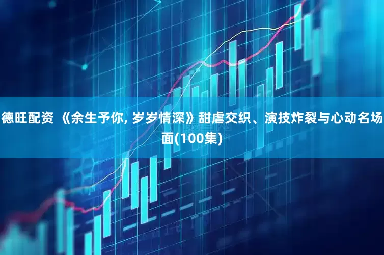 德旺配资 《余生予你, 岁岁情深》甜虐交织、演技炸裂与心动名场面(100集)