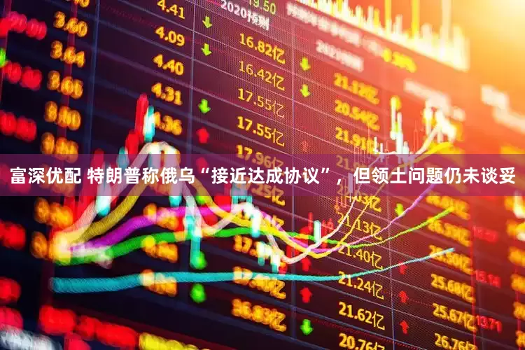 富深优配 特朗普称俄乌“接近达成协议”，但领土问题仍未谈妥