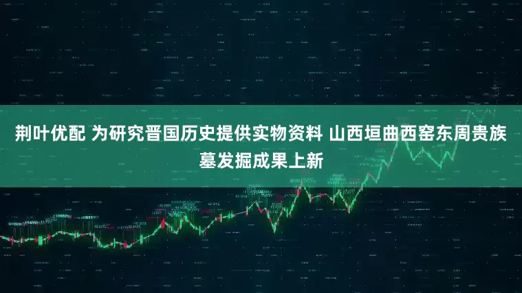 荆叶优配 为研究晋国历史提供实物资料 山西垣曲西窑东周贵族墓发掘成果上新