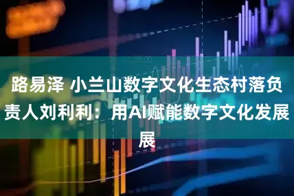 路易泽 小兰山数字文化生态村落负责人刘利利：用AI赋能数字文化发展