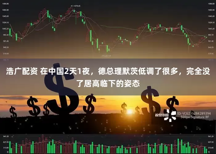 浩广配资 在中国2天1夜，德总理默茨低调了很多，完全没了居高临下的姿态