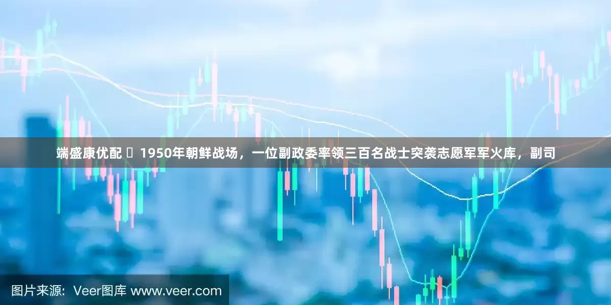 端盛康优配 ☁1950年朝鲜战场，一位副政委率领三百名战士突袭志愿军军火库，副司