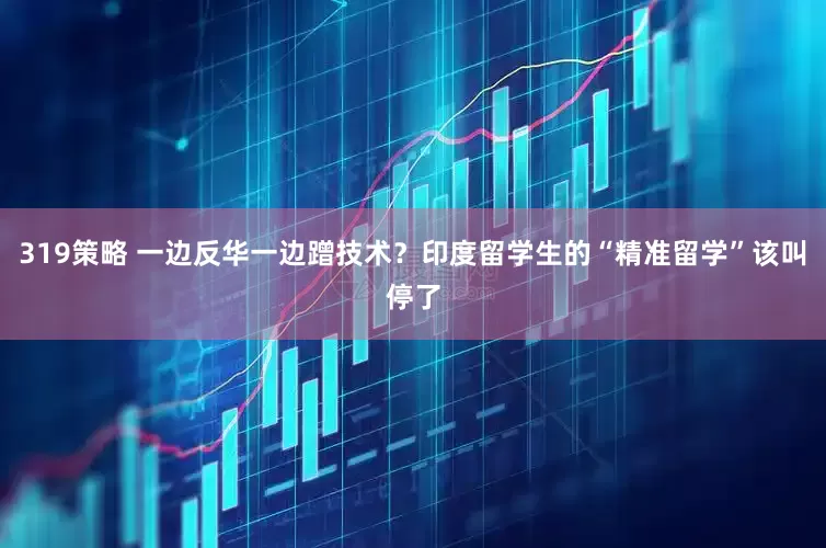 319策略 一边反华一边蹭技术？印度留学生的“精准留学”该叫停了