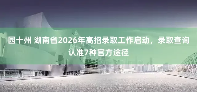 园十州 湖南省2026年高招录取工作启动，录取查询认准7种官方途径